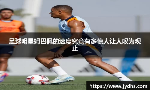 足球明星姆巴佩的速度究竟有多惊人让人叹为观止